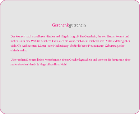 Geschenkgutschein   Der Wunsch nach makellosen Händen und Nägeln ist groß. Ein Gutschein, der von Herzen kommt und  mehr als nur eine Wohltat beschert, kann auch ein wunderschönes Geschenk sein. Anlässe dafür gibt es  viele. Ob Weihnachten, Mutter- oder Hochzeitstag, ob für die beste Freundin zum Geburtstag, oder  einfach mal so …  Überraschen Sie einen lieben Menschen mit einem Geschenkgutschein und bereiten Sie Freude mit einer  professionellen Hand- & Nagelpflege Ihrer Wahl.